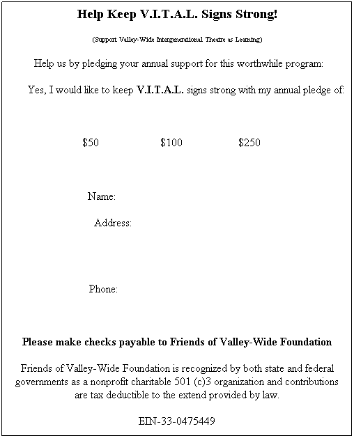 Text Box: Help Keep V.I.T.A.L. Signs Strong!
(Support Valley-Wide Intergenerational Theatre as Learning)
&nbsp;Help us by pledging your annual support for this worthwhile program:
Yes, I would like to keep V.I.T.A.L. signs strong with my annual pledge of:
&nbsp;
$50&nbsp;&nbsp;&nbsp;&nbsp;&nbsp;&nbsp;&nbsp;&nbsp;&nbsp;&nbsp;&nbsp;&nbsp;&nbsp;&nbsp;&nbsp;&nbsp;&nbsp;&nbsp;&nbsp;&nbsp;&nbsp; $100&nbsp;&nbsp;&nbsp;&nbsp;&nbsp;&nbsp;&nbsp;&nbsp;&nbsp;&nbsp;&nbsp;&nbsp;&nbsp;&nbsp;&nbsp;&nbsp;&nbsp;&nbsp;&nbsp; $250&nbsp;&nbsp;&nbsp;&nbsp;&nbsp;&nbsp;&nbsp;&nbsp;&nbsp;&nbsp;

Name: &nbsp;&nbsp;&nbsp;&nbsp;&nbsp;&nbsp;&nbsp;&nbsp;&nbsp;&nbsp;&nbsp;&nbsp;&nbsp;&nbsp;&nbsp;&nbsp;&nbsp;&nbsp;&nbsp;&nbsp;&nbsp;&nbsp;&nbsp;&nbsp;&nbsp;&nbsp;&nbsp;&nbsp;&nbsp;&nbsp;&nbsp;&nbsp;&nbsp;&nbsp;&nbsp;&nbsp;&nbsp;&nbsp;&nbsp;&nbsp;&nbsp;&nbsp;&nbsp;&nbsp;&nbsp;&nbsp;&nbsp;&nbsp;&nbsp;&nbsp;&nbsp;&nbsp;&nbsp;&nbsp;&nbsp;&nbsp;&nbsp;&nbsp;&nbsp; 
&nbsp;                   Address:&nbsp;&nbsp;&nbsp;&nbsp;&nbsp;&nbsp;&nbsp;&nbsp;&nbsp;&nbsp;&nbsp;&nbsp;&nbsp;&nbsp;&nbsp;&nbsp;&nbsp;&nbsp;&nbsp;&nbsp;&nbsp;&nbsp;&nbsp;&nbsp;&nbsp;&nbsp;&nbsp;&nbsp;&nbsp;&nbsp;&nbsp;&nbsp;&nbsp;&nbsp;&nbsp;&nbsp;&nbsp;&nbsp;&nbsp;&nbsp;&nbsp;&nbsp;&nbsp;&nbsp;&nbsp;&nbsp;&nbsp;&nbsp;&nbsp;&nbsp;&nbsp;&nbsp;&nbsp;&nbsp;&nbsp;&nbsp;&nbsp;&nbsp;&nbsp;&nbsp;&nbsp;&nbsp;&nbsp;&nbsp;&nbsp;&nbsp;&nbsp;&nbsp;&nbsp;&nbsp;&nbsp;&nbsp; &nbsp;&nbsp;&nbsp;&nbsp;&nbsp;&nbsp;&nbsp;&nbsp;&nbsp;
                        &nbsp;&nbsp;&nbsp;&nbsp;&nbsp;&nbsp;&nbsp;&nbsp;&nbsp;&nbsp;&nbsp;&nbsp;&nbsp;&nbsp;&nbsp;&nbsp;&nbsp;&nbsp;&nbsp;&nbsp;&nbsp;&nbsp;&nbsp;&nbsp;&nbsp;&nbsp;&nbsp;&nbsp;&nbsp;&nbsp;&nbsp;&nbsp;&nbsp;&nbsp;&nbsp;&nbsp;&nbsp;&nbsp;&nbsp;&nbsp;&nbsp;&nbsp;&nbsp;      
&nbsp;Phone: &nbsp;&nbsp;&nbsp;&nbsp;&nbsp;&nbsp;&nbsp;&nbsp;&nbsp;&nbsp;&nbsp;&nbsp;&nbsp;&nbsp;&nbsp;&nbsp;&nbsp;&nbsp;&nbsp;&nbsp;&nbsp;&nbsp;&nbsp;&nbsp;&nbsp;&nbsp;&nbsp;&nbsp;&nbsp;&nbsp;&nbsp;&nbsp;&nbsp;&nbsp;&nbsp;&nbsp;&nbsp;&nbsp;&nbsp;&nbsp;&nbsp;&nbsp;&nbsp;&nbsp;&nbsp;&nbsp;&nbsp;&nbsp;&nbsp;&nbsp;&nbsp;&nbsp;&nbsp;&nbsp;&nbsp;&nbsp;&nbsp;&nbsp;&nbsp; 
&nbsp;
Please make checks payable to Friends of Valley-Wide Foundation
Friends of Valley-Wide Foundation is recognized by both state and federal governments as a nonprofit charitable 501 (c)3 organization and contributions are tax deductible to the extend provided by law.
EIN-33-0475449

